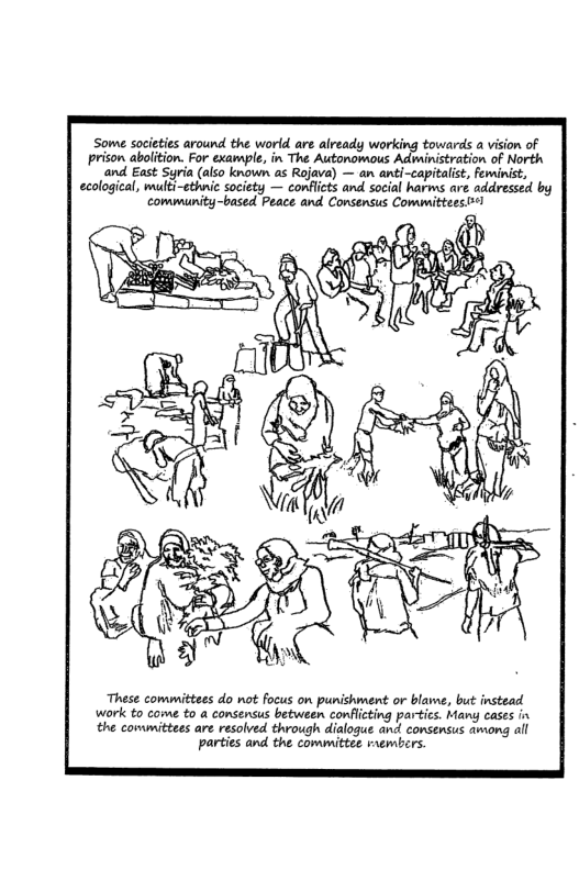 Some societies around the world are already working towards a vision of prison abolition. For example, in The Autonomous Administration of North and East Syria (also known as Rojava) — an anti-capitalst, feminist, ecological, multi—ethnie society — conficts and social harms are addressed by community-based Peace and Consensus Committees 1 These committees do not focus on punishment or blawe, but instead work to come to a consensus between conflicting partics. Many cases in the committees are resolved through dialogue and consensus awong all parties and the committee raembers.